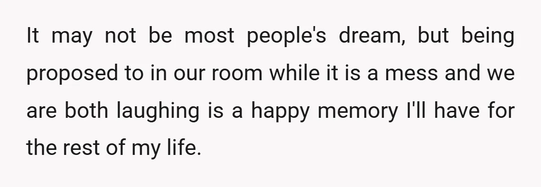 It may not be most people's dream, but being proposed to in our room while it is a mess and we are both laughing is a happy memory I'll have...