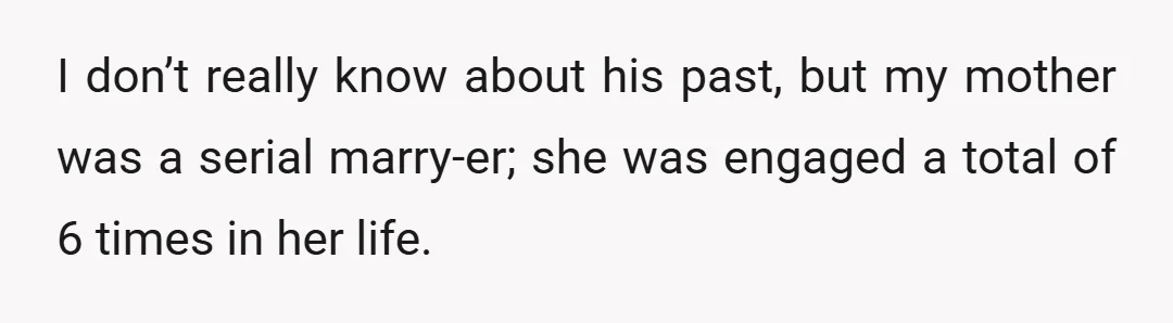 I don’t really know about his past, but my mother was a serial marry-er; she was engaged a total of 6 times in her life.
