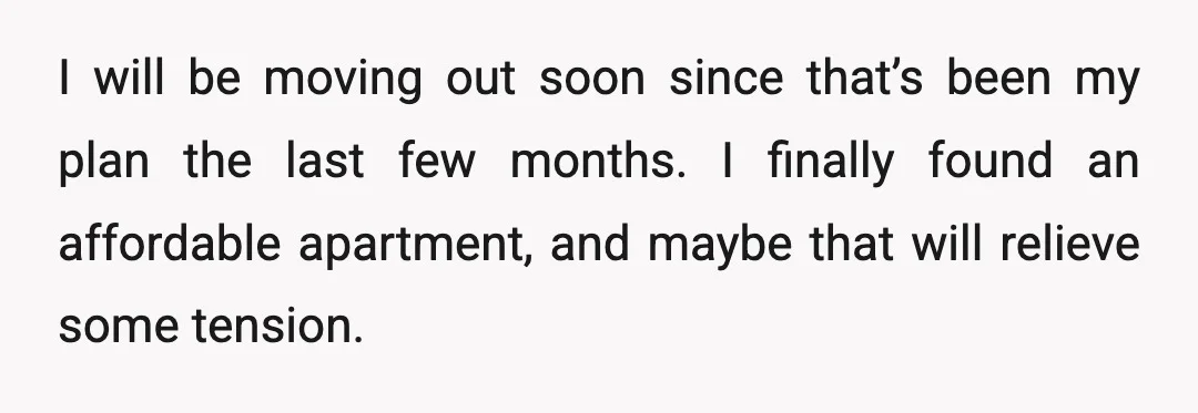 I will be moving out soon since that’s been my plan the last few months. I finally found an affordable apartment, and maybe that will relieve some tension.