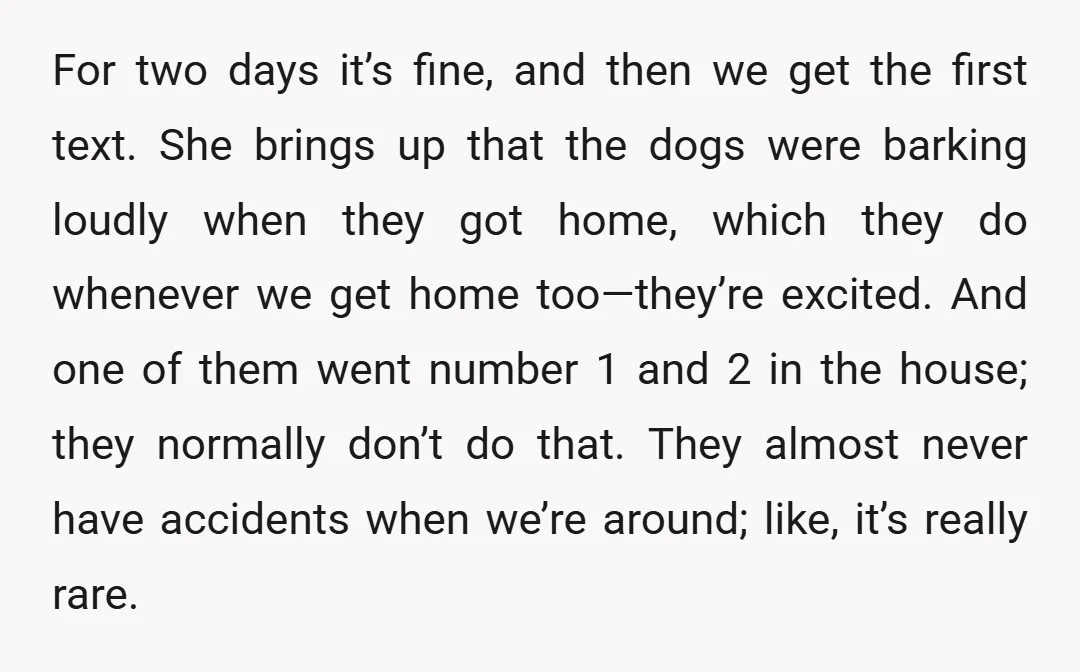 For two days it’s fine, and then we get the first text. She brings up that the dogs were barking loudly when they got home, which they do whenever we...