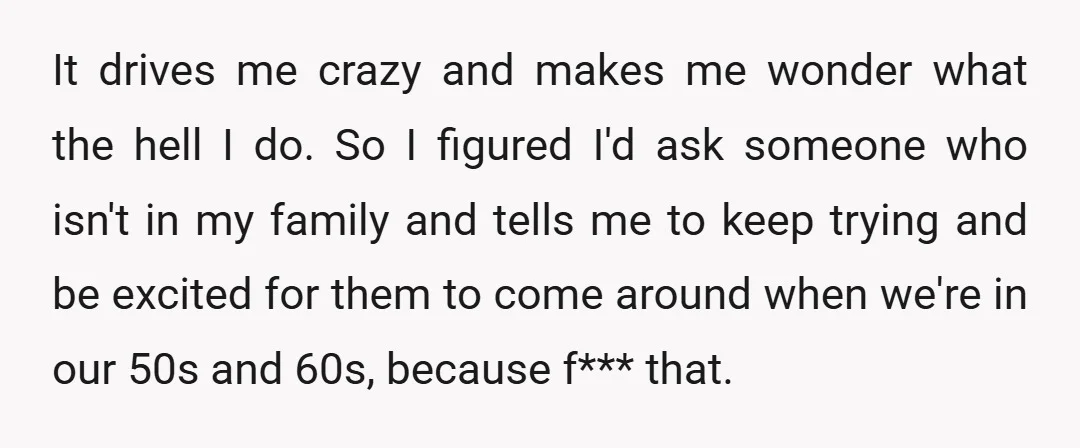 It drives me crazy and makes me wonder what the hell I do. So I figured I'd ask someone who isn't in my family and tells me to keep trying...