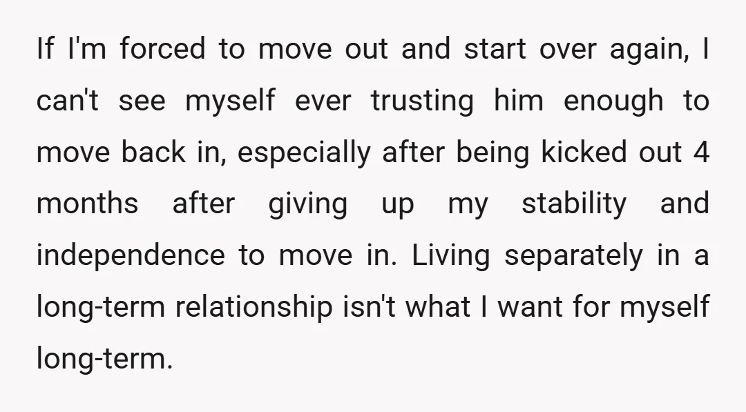 If I'm forced to move out and start over again, I can't see myself ever trusting him enough to move back in, especially after being kicked out 4 months after...