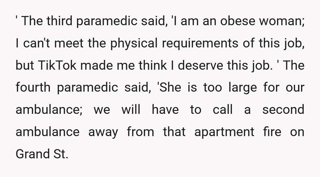 ' The third paramedic said, 'I am an obese woman; I can't meet the physical requirements of this job, but TikTok made me think I deserve this job. ' The...