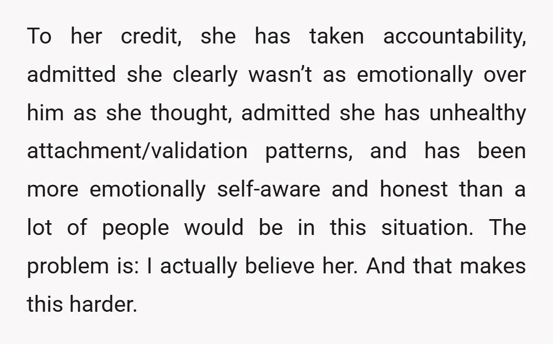 To her credit, she has taken accountability, admitted she clearly wasn’t as emotionally over him as she thought, admitted she has unhealthy attachment/validation patterns, and has been more emotionally self-aware...