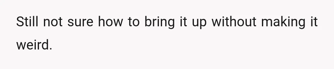 Still not sure how to bring it up without making it weird.
