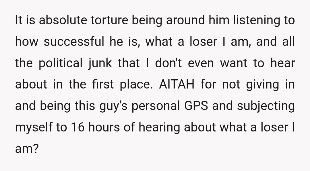 It is absolute torture being around him listening to how successful he is, what a loser I am, and all the political junk that I don't even want to hear...