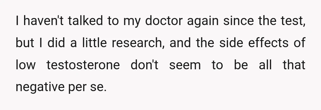 I haven't talked to my doctor again since the test, but I did a little research, and the side effects of low testosterone don't seem to be all that negative...