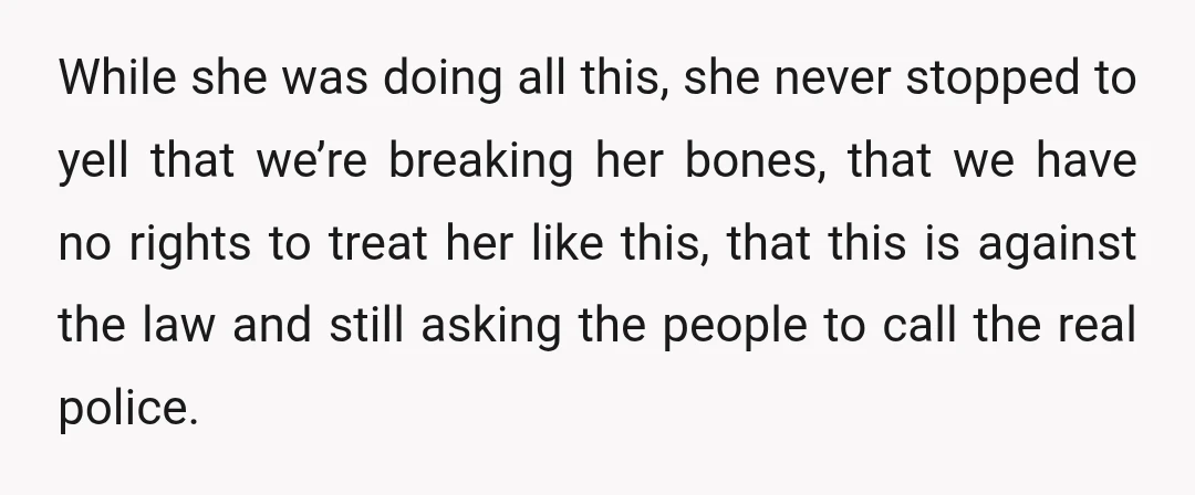 While she was doing all this, she never stopped to yell that we’re breaking her bones, that we have no rights to treat her like this, that this is against...