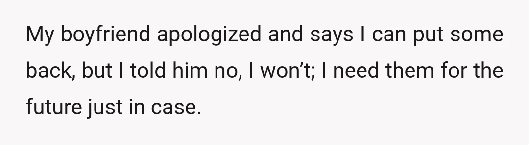 My boyfriend apologized and says I can put some back, but I told him no, I won’t; I need them for the future just in case.