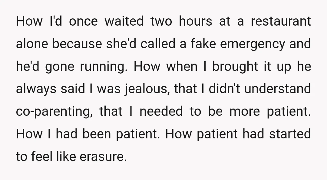 How I'd once waited two hours at a restaurant alone because she'd called a fake emergency and he'd gone running. How when I brought it up he always said I...