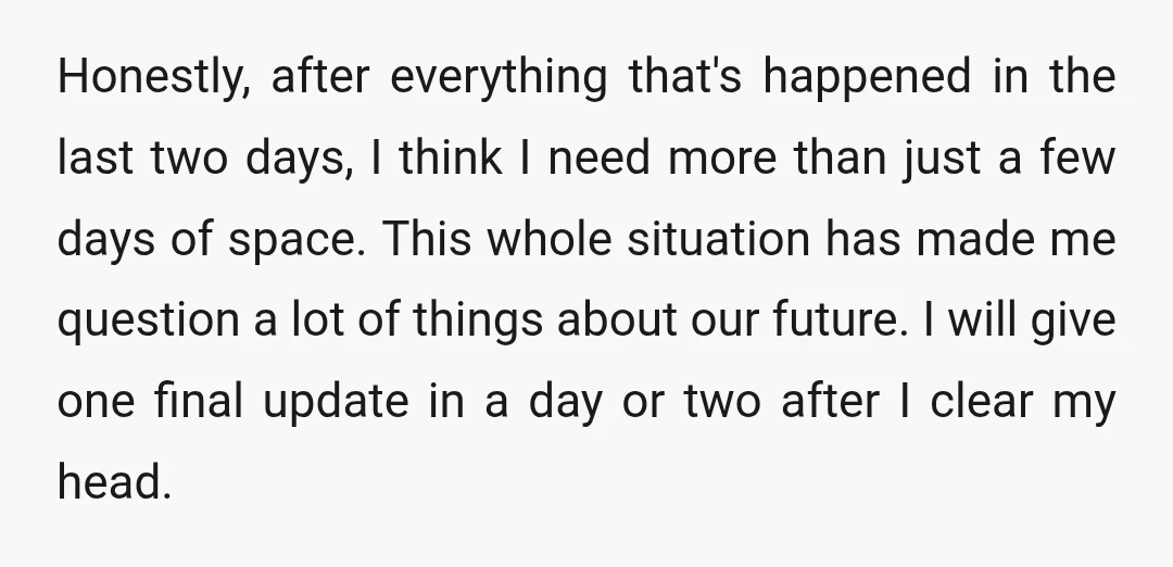 Honestly, after everything that's happened in the last two days, I think I need more than just a few days of space. This whole situation has made me question a...