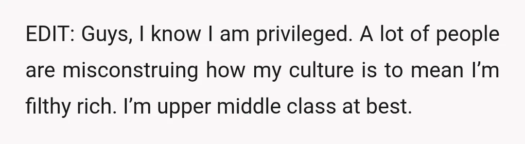 EDIT: Guys, I know I am privileged. A lot of people are misconstruing how my culture is to mean I’m filthy rich. I’m upper middle class at best.