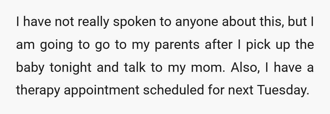 I have not really spoken to anyone about this, but I am going to go to my parents after I pick up the baby tonight and talk to my mom....