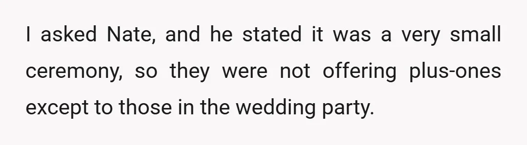 I asked Nate, and he stated it was a very small ceremony, so they were not offering plus-ones except to those in the wedding party.