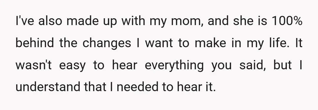 I've also made up with my mom, and she is 100% behind the changes I want to make in my life. It wasn't easy to hear everything you said, but...