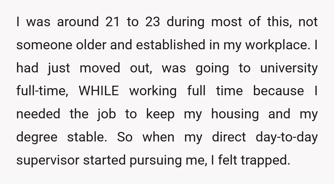 I was around 21 to 23 during most of this, not someone older and established in my workplace. I had just moved out, was going to university full-time, WHILE working...