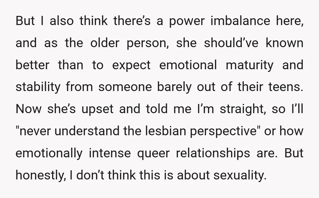 But I also think there’s a power imbalance here, and as the older person, she should’ve known better than to expect emotional maturity and stability from someone barely out of...