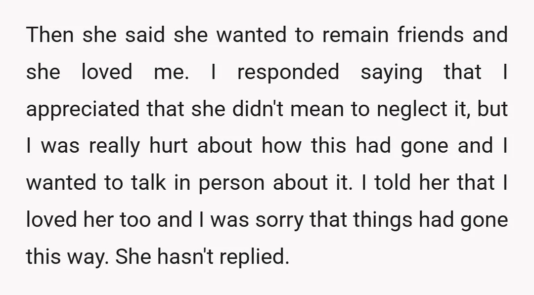 Then she said she wanted to remain friends and she loved me. I responded saying that I appreciated that she didn't mean to neglect it, but I was really hurt...