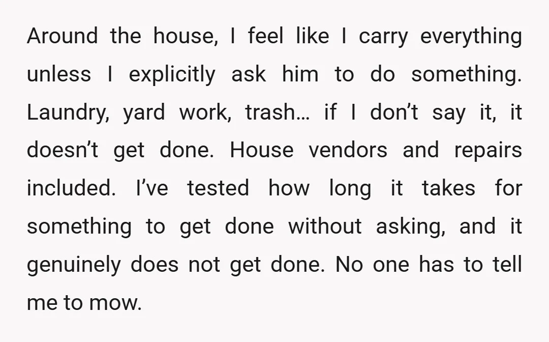Around the house, I feel like I carry everything unless I explicitly ask him to do something. Laundry, yard work, trash… if I don’t say it, it doesn’t get done....
