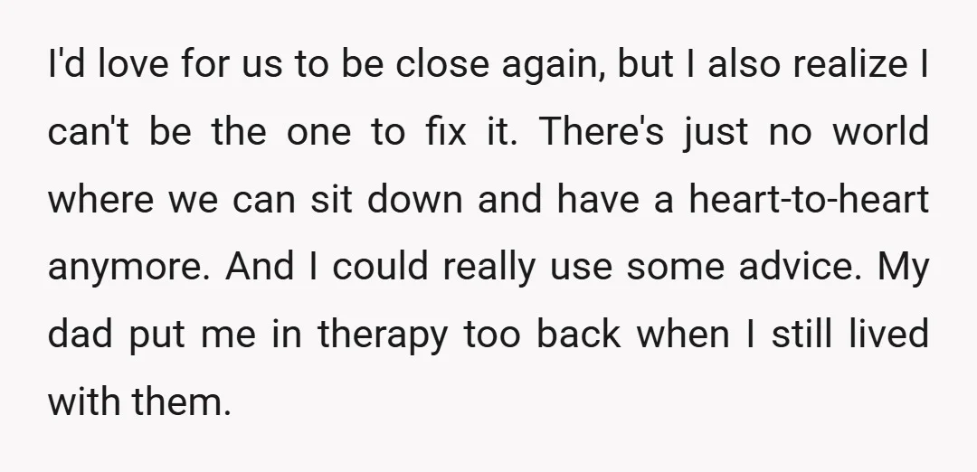 I'd love for us to be close again, but I also realize I can't be the one to fix it. There's just no world where we can sit down and...