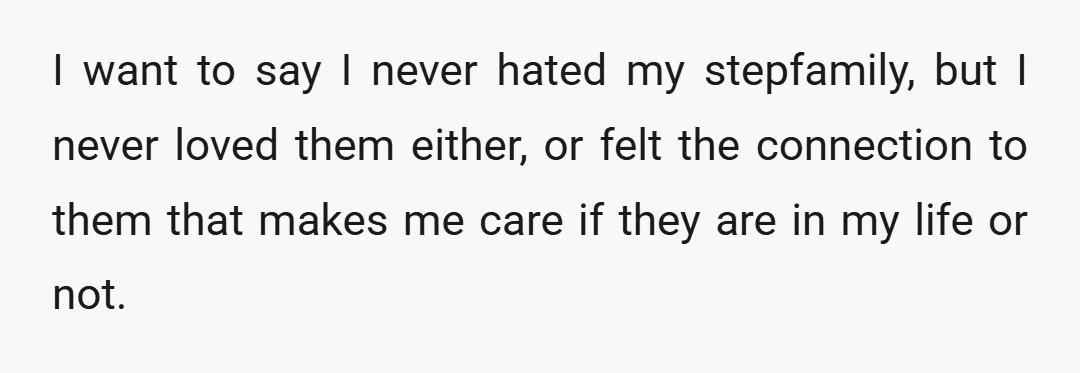 I want to say I never hated my stepfamily, but I never loved them either, or felt the connection to them that makes me care if they are in my...
