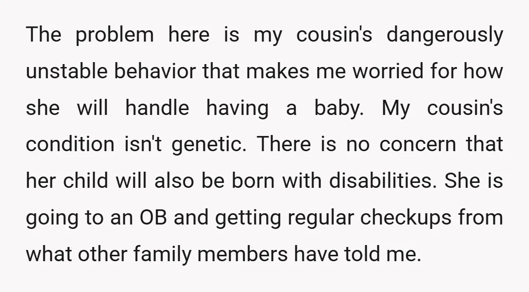The problem here is my cousin's dangerously unstable behavior that makes me worried for how she will handle having a baby. My cousin's condition isn't genetic. There is no concern...