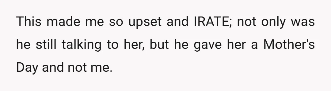 This made me so upset and IRATE; not only was he still talking to her, but he gave her a Mother's Day and not me.