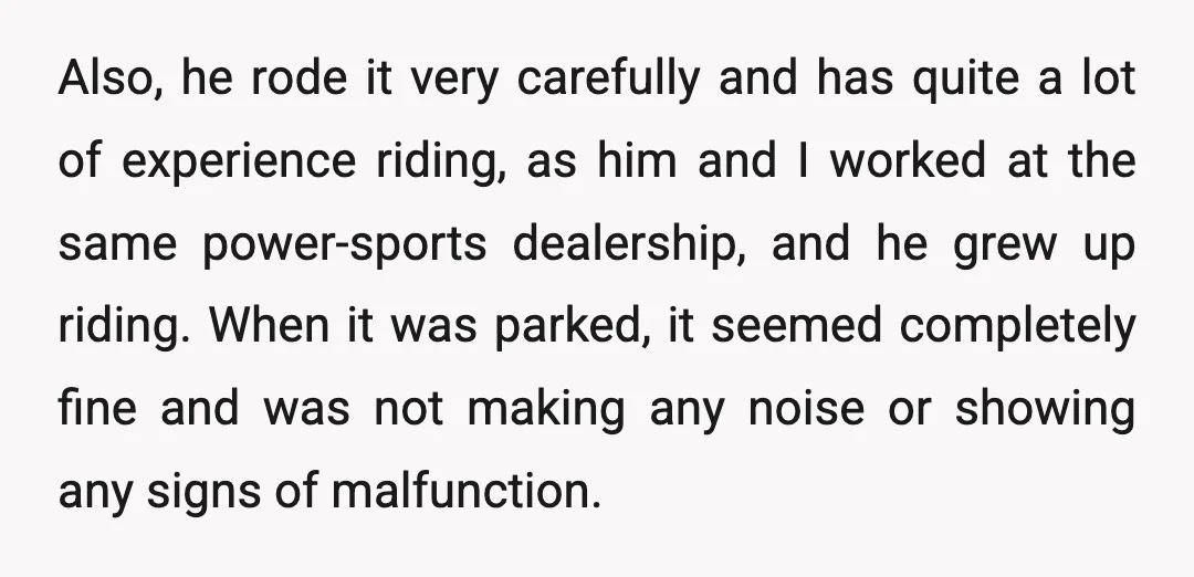 Also, he rode it very carefully and has quite a lot of experience riding, as him and I worked at the same power-sports dealership, and he grew up riding. When...