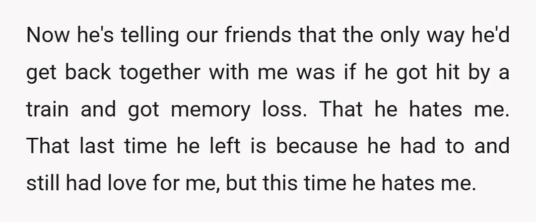 Now he's telling our friends that the only way he'd get back together with me was if he got hit by a train and got memory loss. That he hates...