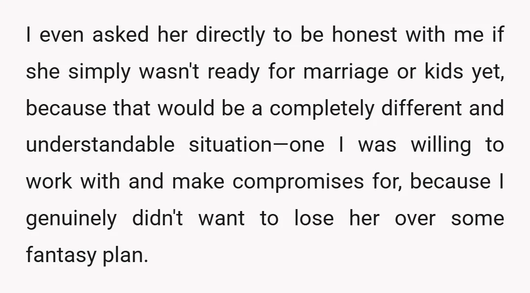 I even asked her directly to be honest with me if she simply wasn't ready for marriage or kids yet, because that would be a completely different and understandable situation—one...