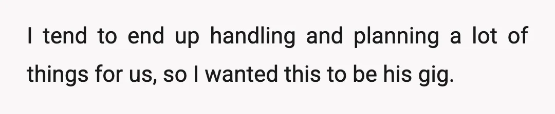I tend to end up handling and planning a lot of things for us, so I wanted this to be his gig.