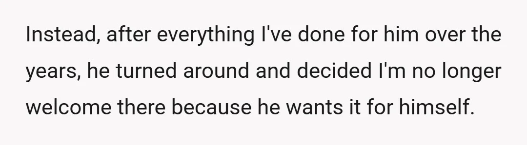 Instead, after everything I've done for him over the years, he turned around and decided I'm no longer welcome there because he wants it for himself.