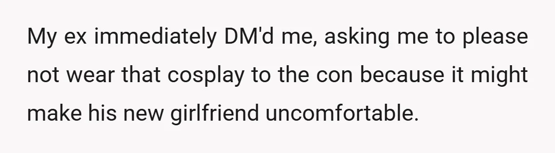 My ex immediately DM'd me, asking me to please not wear that cosplay to the con because it might make his new girlfriend uncomfortable.