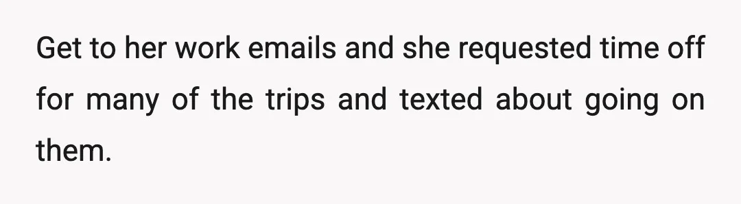 Get to her work emails and she requested time off for many of the trips and texted about going on them.