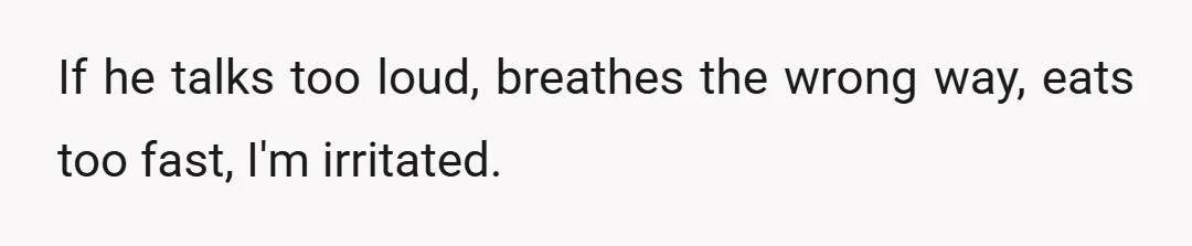 If he talks too loud, breathes the wrong way, eats too fast, I'm irritated.