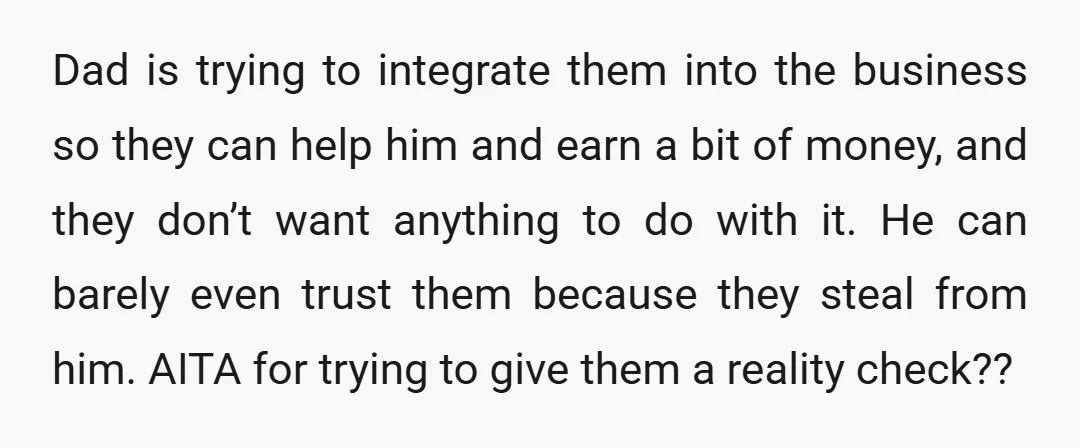 Dad is trying to integrate them into the business so they can help him and earn a bit of money, and they don’t want anything to do with it. He...