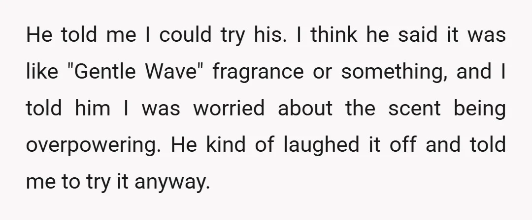 He told me I could try his. I think he said it was like "Gentle Wave" fragrance or something, and I told him I was worried about the scent being...