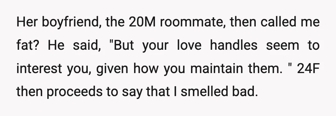 Her boyfriend, the 20M roommate, then called me fat? He said, "But your love handles seem to interest you, given how you maintain them." 24F then proceeds to say that...