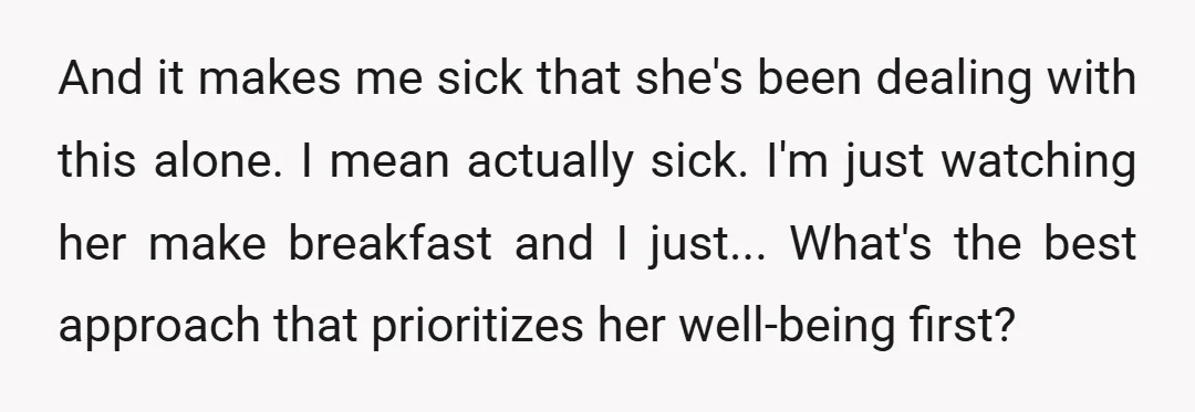 And it makes me sick that she's been dealing with this alone. I mean actually sick. I'm just watching her make breakfast and I just... What's the best approach that...