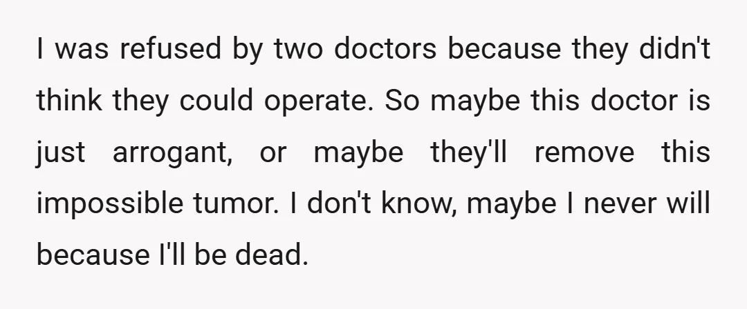 I was refused by two doctors because they didn't think they could operate. So maybe this doctor is just arrogant, or maybe they'll remove this impossible tumor. I don't know,...