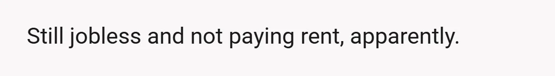 Still jobless and not paying rent, apparently.