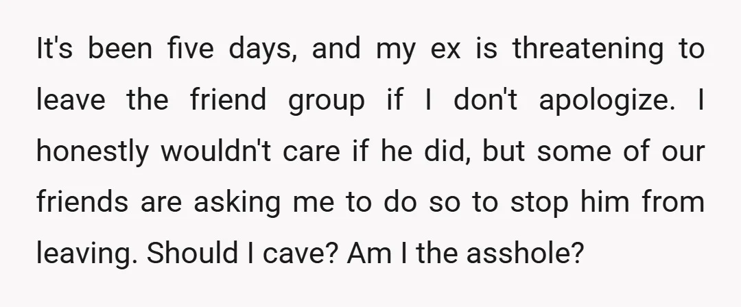 It's been five days, and my ex is threatening to leave the friend group if I don't apologize. I honestly wouldn't care if he did, but some of our friends...