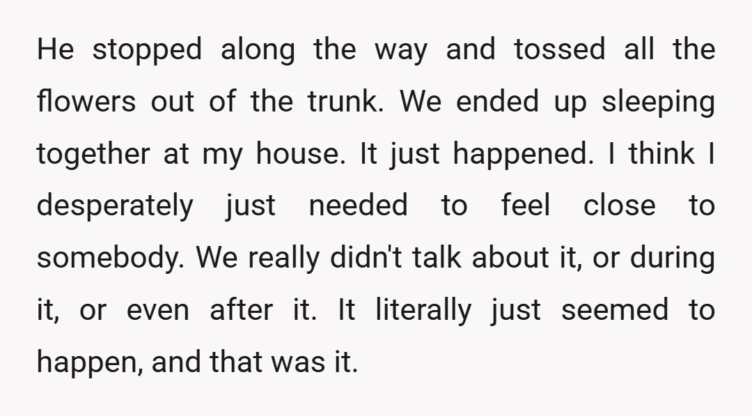 He stopped along the way and tossed all the flowers out of the trunk. We ended up sleeping together at my house. It just happened. I think I desperately just...