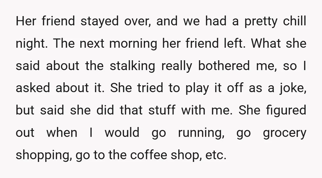 Her friend stayed over, and we had a pretty chill night. The next morning her friend left. What she said about the stalking really bothered me, so I asked about...