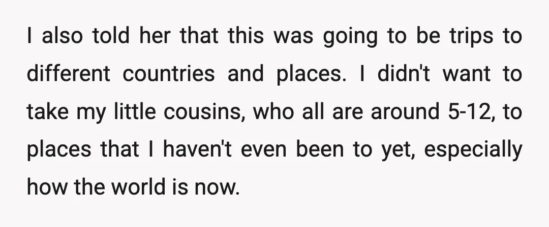 I also told her that this was going to be trips to different countries and places. I didn't want to take my little cousins, who all are around 5-12, to...