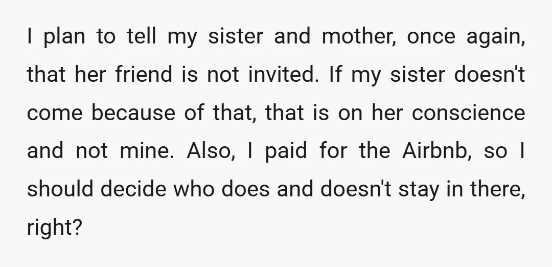 I plan to tell my sister and mother, once again, that her friend is not invited. If my sister doesn't come because of that, that is on her conscience and...
