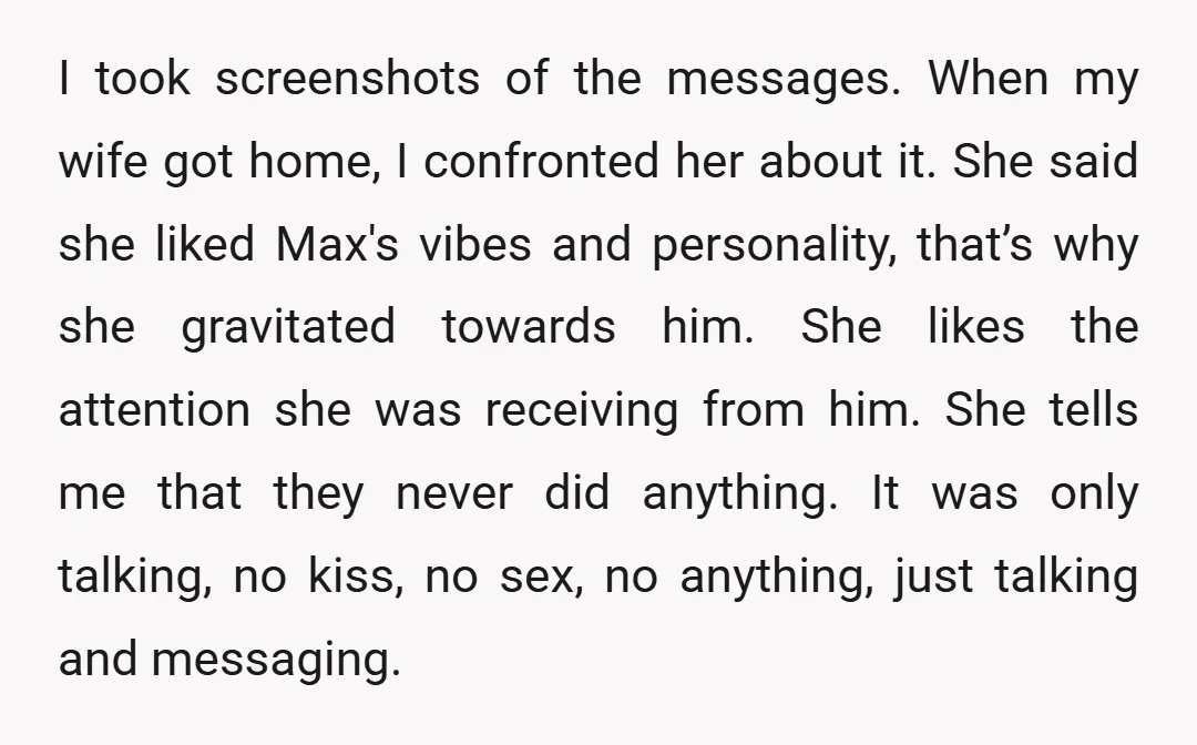 I took screenshots of the messages. When my wife got home, I confronted her about it. She said she liked Max's vibes and personality, that’s why she gravitated towards him....
