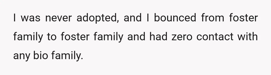 I was never adopted, and I bounced from foster family to foster family and had zero contact with any bio family.