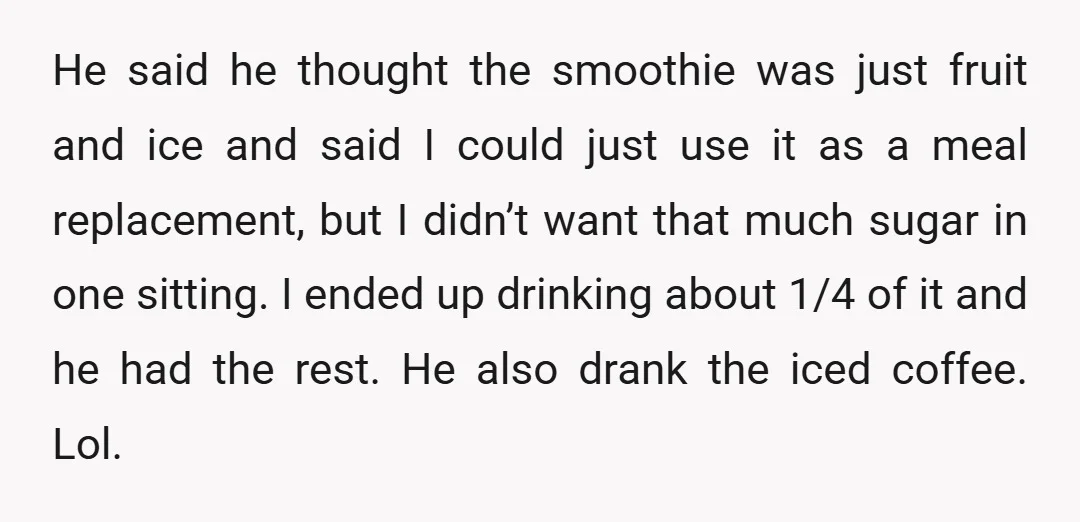 He said he thought the smoothie was just fruit and ice and said I could just use it as a meal replacement, but I didn’t want that much sugar in...
