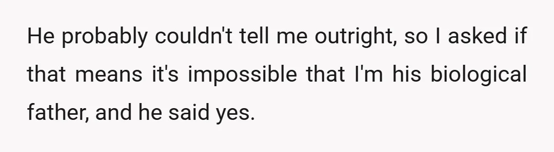 He probably couldn't tell me outright, so I asked if that means it's impossible that I'm his biological father, and he said yes.